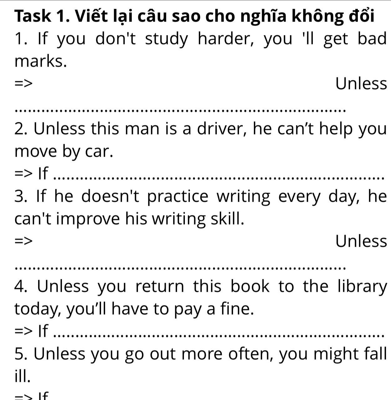 Task 1. Viết lại câu sao cho nghĩa không đổi 
1. If you don't study harder, you 'll get bad 
marks. 
= Unless 
_ 
_ 
2. Unless this man is a driver, he can't help you 
move by car. 
=> If__ 
3. If he doesn't practice writing every day, he 
can't improve his writing skill. 
= 
Unless 
_ 
4. Unless you return this book to the library 
today, you’ll have to pay a fine. 
=> If_ 
5. Unless you go out more often, you might fall 
ill. 
-> If