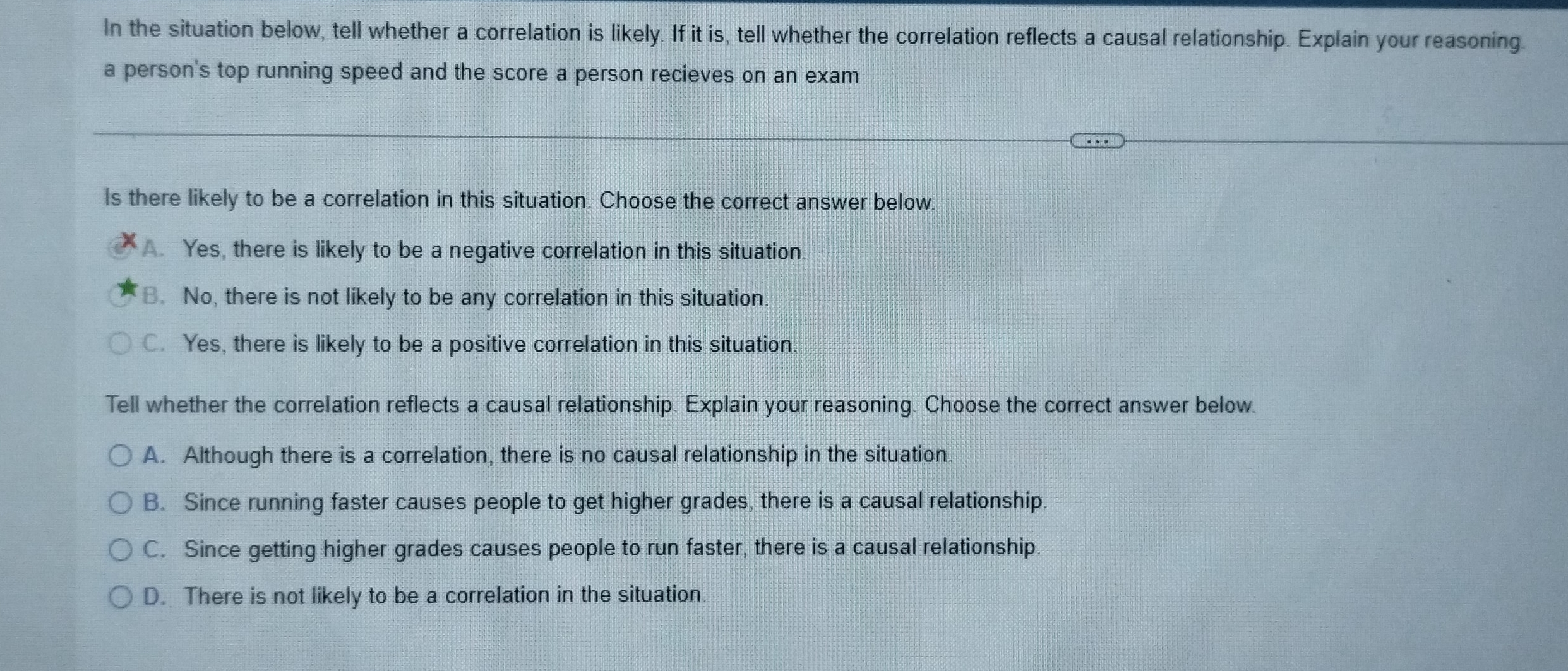 In the situation below, tell whether a correlation is likely. If it is, tell whether the correlation reflects a causal relationship. Explain your reasoning.
a person's top running speed and the score a person recieves on an exam
ls there likely to be a correlation in this situation. Choose the correct answer below.
A. Yes, there is likely to be a negative correlation in this situation.
B. No, there is not likely to be any correlation in this situation.
C. Yes, there is likely to be a positive correlation in this situation.
Tell whether the correlation reflects a causal relationship. Explain your reasoning. Choose the correct answer below.
A. Although there is a correlation, there is no causal relationship in the situation.
B. Since running faster causes people to get higher grades, there is a causal relationship.
C. Since getting higher grades causes people to run faster, there is a causal relationship.
D. There is not likely to be a correlation in the situation.