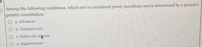 Among the following conditions, which one is considered purely hereditary and is determined by a person's
genetic constitution.
a. Influenza
b. Osteoporosis
c. Sickle-cell an mia
d. Hypertension
