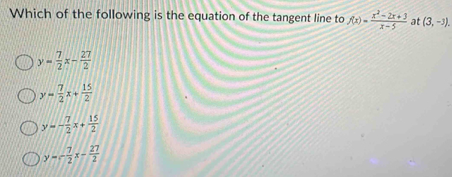 Which of the following is the equation of the tangent line to f(x)= (x^2-2x+3)/x-5  at (3,-3).
y= 7/2 x- 27/2 
y= 7/2 x+ 15/2 
y=- 7/2 x+ 15/2 
y=- 7/2 x- 27/2 