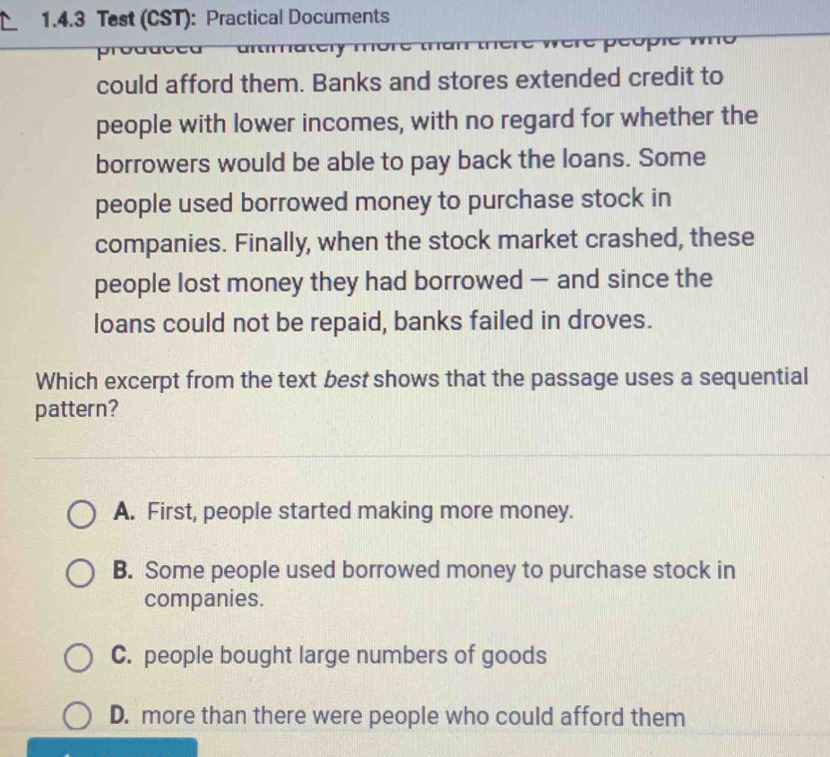 Test (CST): Practical Documents
e r e p éopr
pree
could afford them. Banks and stores extended credit to
people with lower incomes, with no regard for whether the
borrowers would be able to pay back the loans. Some
people used borrowed money to purchase stock in
companies. Finally, when the stock market crashed, these
people lost money they had borrowed — and since the
loans could not be repaid, banks failed in droves.
Which excerpt from the text best shows that the passage uses a sequential
pattern?
A. First, people started making more money.
B. Some people used borrowed money to purchase stock in
companies.
C. people bought large numbers of goods
D. more than there were people who could afford them