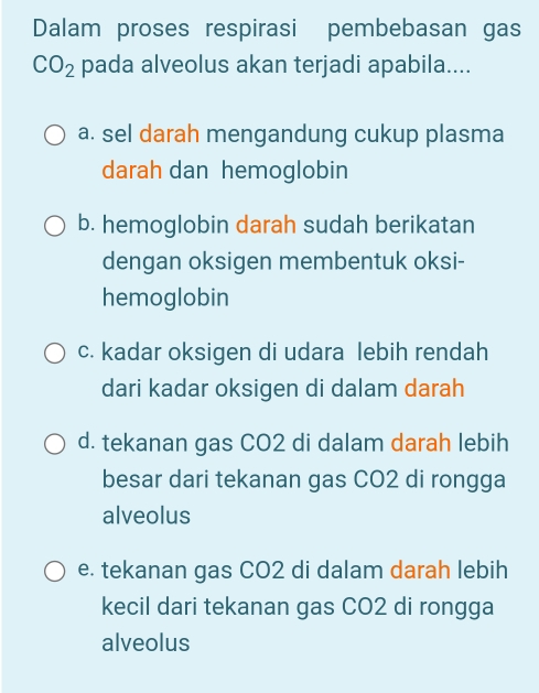 Dalam proses respirasi pembebasan gas
CO_2 pada alveolus akan terjadi apabila....
a. sel darah mengandung cukup plasma
darah dan hemoglobin
b. hemoglobin darah sudah berikatan
dengan oksigen membentuk oksi-
hemoglobin
c. kadar oksigen di udara lebih rendah
dari kadar oksigen di dalam darah
d. tekanan gas CO2 di dalam darah lebih
besar dari tekanan gas CO2 di rongga
alveolus
e. tekanan gas CO2 di dalam darah lebih
kecil dari tekanan gas CO2 di rongga
alveolus