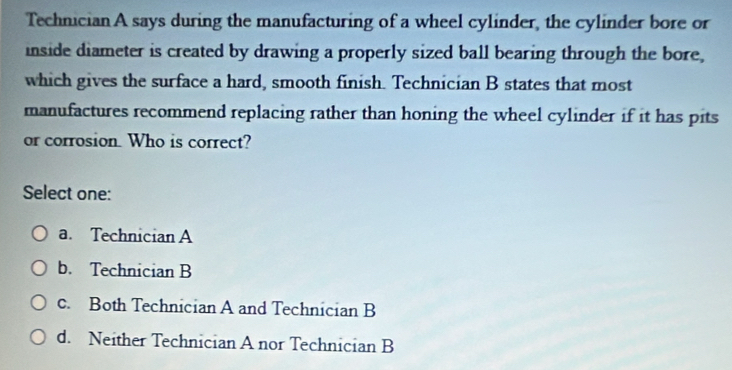 Technician A says during the manufacturing of a wheel cylinder, the cylinder bore or
inside diameter is created by drawing a properly sized ball bearing through the bore,
which gives the surface a hard, smooth finish. Technician B states that most
manufactures recommend replacing rather than honing the wheel cylinder if it has pits
or corrosion. Who is correct?
Select one:
a. Technician A
b. Technician B
c. Both Technician A and Technician B
d. Neither Technician A nor Technician B