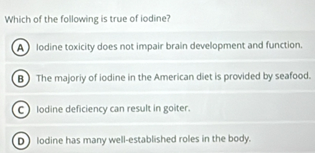 Which of the following is true of iodine?
A lodine toxicity does not impair brain development and function.
B The majoriy of iodine in the American diet is provided by seafood.
C lodine deficiency can result in goiter.
D lodine has many well-established roles in the body.