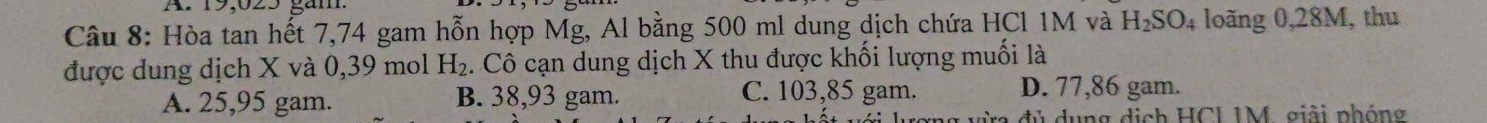 19,025 găm.
Câu 8: Hòa tan hết 7,74 gam hỗn hợp Mg, Al bằng 500 ml dung dịch chứa HCl 1M và H_2SO_4 loãng 0,28M, thu
được dung dịch X và 0,39 mol H_2 4. Cô cạn dung dịch X thu được khối lượng muối là
A. 25,95 gam. B. 38,93 gam. C. 103,85 gam. D. 77,86 gam.
dủ dụng dịch HCI IM, giải phóng