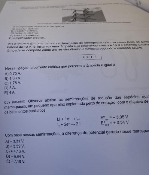 vel um p wnt ty atrt 20 ps
A l restsfor etétrcn O componente indicado é um tipo de
D) condutor elétrico. C) isolante elétrico
E) amplificador elétrico.
04) (rx32157) Em uma central de iluminação de emergência que usa como fonte de alime
bateria de 12 V, foi instalada uma lâmpada cuja resistência interna é 16 Ω e potência nomina
lâmpada se comporta como um resistor ôhmico e funciona segundo a equação abaixo.
U=R· I
Nessa ligação, a corrente elétrica que percorre a lâmpada é igual a
A) 0,75 A.
B) 1,33 A.
C) 1,78 A.
D) 3 A.
E) 4 A.
05) (Q000186) Observe abaixo as semirreações de redução das espécies quír
marca-passo, um pequeno aparelho implantado perto do coração, com o objetivo de
os batimentos cardíacos.
Li+1e^-to Li E°_red=-3,05V
l_2+2e^-to 2l^- E°_red=+0.54V
Com base nessas semirreações, a diferença de potencial gerada nesse marcapas
A) + 3,31 V.
B) + 3,59 V.
C) + 4,13 V.
D) + 6,64 V.
E) + 7,18 V.