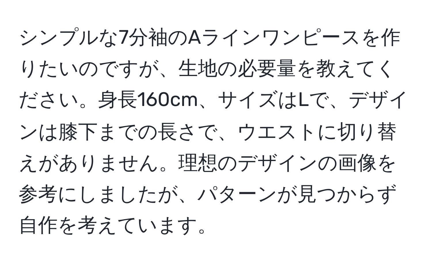 シンプルな7分袖のAラインワンピースを作りたいのですが、生地の必要量を教えてください。身長160cm、サイズはLで、デザインは膝下までの長さで、ウエストに切り替えがありません。理想のデザインの画像を参考にしましたが、パターンが見つからず自作を考えています。