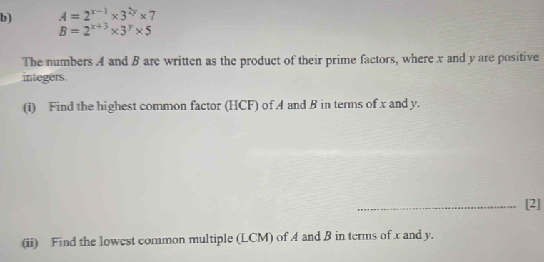 A=2^(x-1)* 3^(2y)* 7
B=2^(x+3)* 3^y* 5
The numbers A and B are written as the product of their prime factors, where x and y are positive
integers.
(i) Find the highest common factor (HCF) of A and B in terms of x and y.
_[2]
(ii) Find the lowest common multiple (LCM) of A and B in terms of x and y.