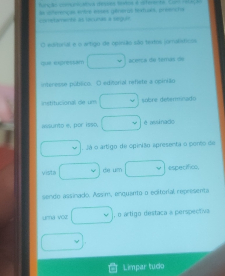 função comunicativa desses textos é diferente. Com relação 
às diferenças entre esses gêneros textuais, preencha 
corretamente as lacunas a seguir. 
editorial e o artigo de opinião são textos jornalísticos 
que expressam acerca de temas de 
interesse público. O editorial reflete a opinião 
institucional de um sobre determinado 
assunto e, por isso, é assinado 
. Já o artigo de opinião apresenta o ponto de 
vista de um específico, 
sendo assinado. Assim, enquanto o editorial representa 
uma voz , o artigo destaca a perspectiva 
Limpar tudo