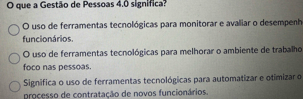 que a Gestão de Pessoas 4.0 significa?
O uso de ferramentas tecnológicas para monitorar e avaliar o desempenh
funcionários.
O uso de ferramentas tecnológicas para melhorar o ambiente de trabalho
foco nas pessoas.
Significa o uso de ferramentas tecnológicas para automatizar e otimizar o
processo de contratação de novos funcionários.