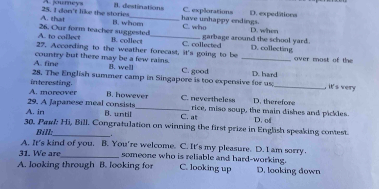 A. journeys B. destinations C. explorations D. expeditions
25. I don't like the stories have unhappy endings.
A. that B. whom C. who D. when
26. Our form teacher suggested garbage around the school yard.
A. to collect B. collect _C. collected D. collecting
27. According to the weather forecast, it's going to be _over most of the
country but there may be a few rains.
A. fine B. well C. good D. hard
28. The English summer camp in Singapore is too expensive for us;_ , it's very
interesting.
A. moreover B. however C. nevertheless D. therefore
29. A Japanese meal consists_ rice, miso soup, the main dishes and pickles.
A. in B. until C. at D. of
30. Paul: Hi, Bill. Congratulation on winning the first prize in English speaking contest.
Bill:
、.
A. It's kind of you. B. You’re welcome. C. It’s my pleasure. D. I am sorry.
31. We are_ someone who is reliable and hard-working.
A. looking through B. looking for C. looking up D. looking down