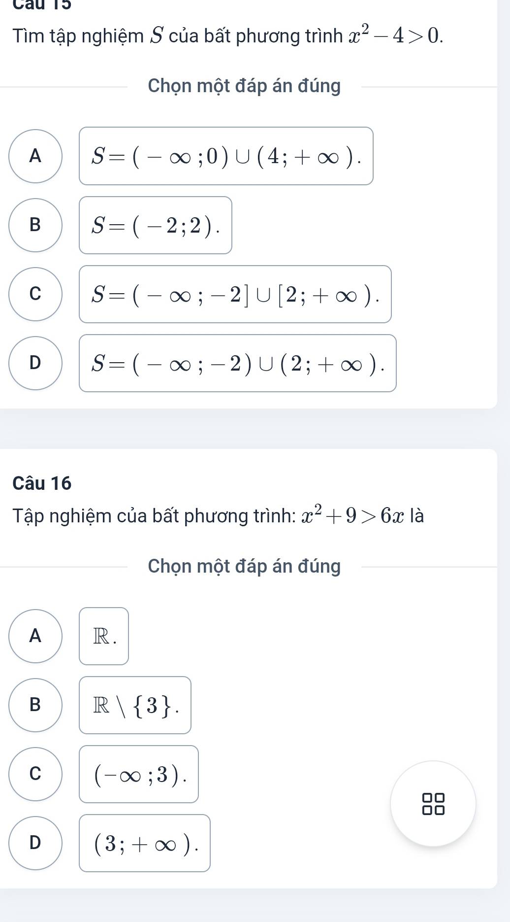 Tìm tập nghiệm S của bất phương trình x^2-4>0. 
Chọn một đáp án đúng
A S=(-∈fty ;0)∪ (4;+∈fty ).
B S=(-2;2).
C S=(-∈fty ;-2]∪ [2;+∈fty ).
D S=(-∈fty ;-2)∪ (2;+∈fty ). 
Câu 16
Tập nghiệm của bất phương trình: x^2+9>6x là
Chọn một đáp án đúng
A R.
B R | 3.
C (-∈fty ;3). 
0□
D (3;+∈fty ).