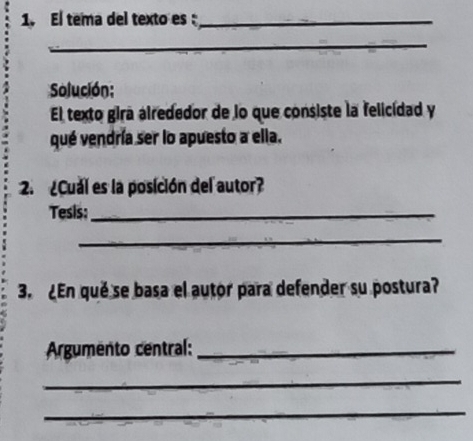 El tema del texto es :_ 
_ 
Solución: 
El texto gira alrededor de lo que consiste la felicidad y 
qué vendría ser lo apuesto a ella. 
2. ¿Cual es la posición del autor? 
Tesis:_ 
_ 
3. ¿En qué se basa el autor para defender su postura? 
Argumento central:_ 
_ 
_