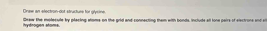 Draw an electron-dot structure for glycine. 
Draw the molecule by placing atoms on the grid and connecting them with bonds. Include all lone pairs of electrons and all 
hydrogen atoms.