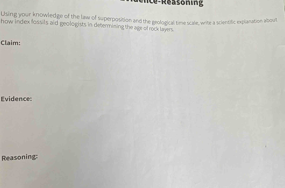 nc e Reasoning 
Using your knowledge of the law of superposition and the geological time scale, write a scientific explanation about 
how index fossils aid geologists in determining the age of rock layers. 
Claim: 
Evidence: 
Reasoning: