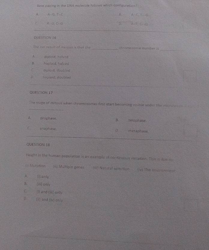 Base pairing in the DNA molecule follows which configuration?
B
A. A G, G, T-C A--C. T---G
D.
C A-U-6-6 A -7/C. -C
QUESTION 16
_
The net result of meloss is that the_ chromosome number is
A. diploid, helved
B haploid, halved
C. diploid, doubled
D. hsplaid, coubled
QUESTION 17
_
The stage of mitosis when chromosomes first start becoming visible under the microssone iou
A. prophase. B. telophase.
C. anaphase metaphase.
D. 
QUESTION 18
Height in the human population is an example of continuous variation. This is due th
i Mutation (1] Multiple genes (iiii Natural sélection (iv) The envroument
A. (i) only
B. (iii) only
C. (i) and (ii)^3 only
D. (ii) and (iv) orly