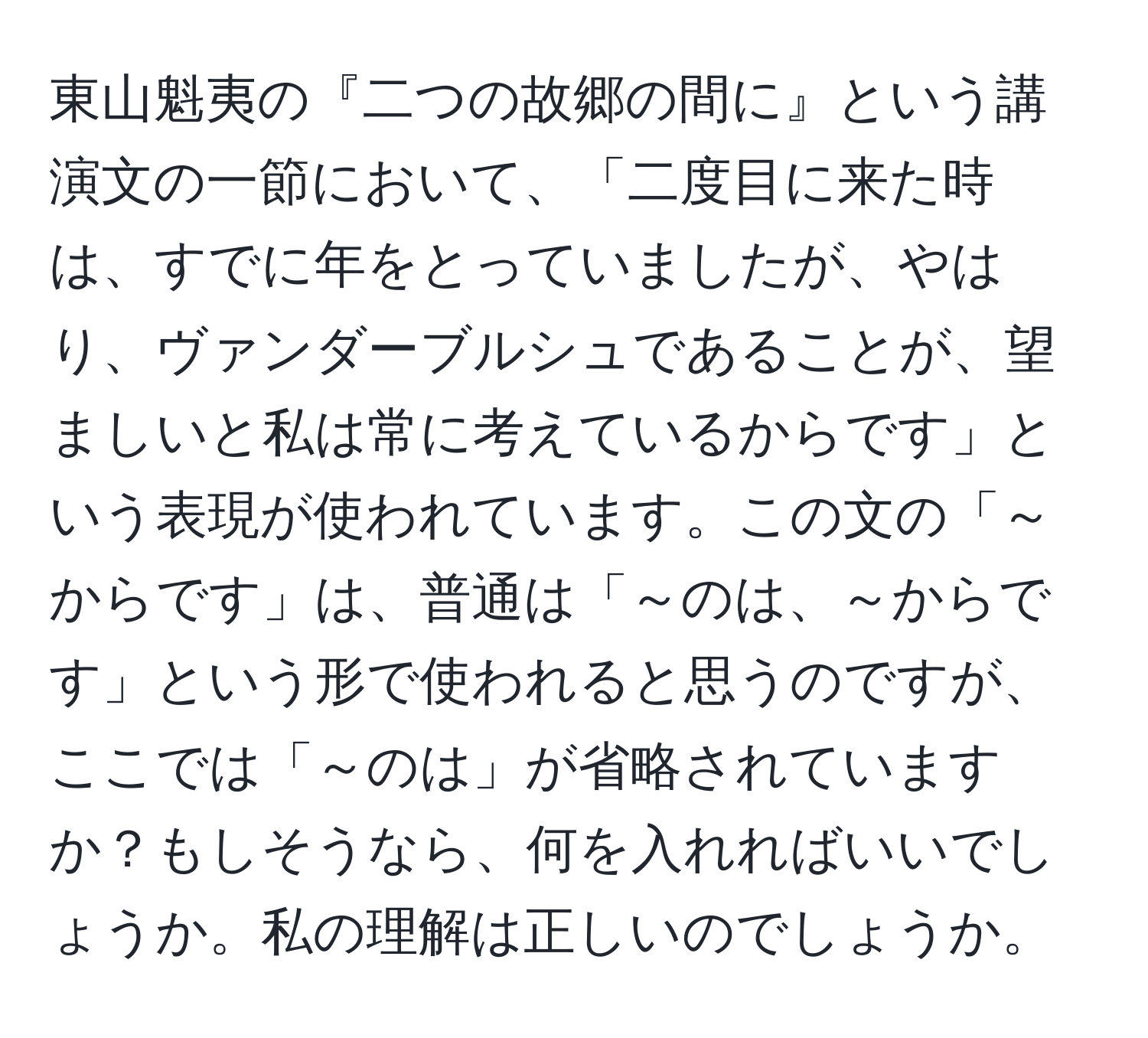 東山魁夷の『二つの故郷の間に』という講演文の一節において、「二度目に来た時は、すでに年をとっていましたが、やはり、ヴァンダーブルシュであることが、望ましいと私は常に考えているからです」という表現が使われています。この文の「～からです」は、普通は「～のは、～からです」という形で使われると思うのですが、ここでは「～のは」が省略されていますか？もしそうなら、何を入れればいいでしょうか。私の理解は正しいのでしょうか。