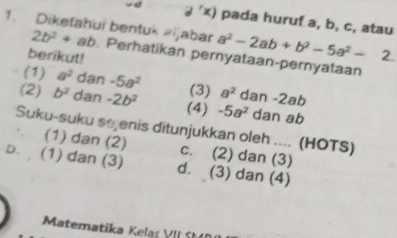 exists 'x) 
1. Diketahui bentuk zijabar pada huruf a, b, c, atau
a^2-2ab+b^2-5a^2-
2b^2+ab. Perhatikan pernyataan-pernyataan
berikut!
(1) a^2 dan -5a^2 (3) a^2 dan -2ab
(2) b^2 dan -2b^2 (4) -5a^2 dan ab
Suku-suku sejenis ditunjukkan oleh .... (HOTS)
(1) dan (2) c. (2) dan (3)
b. (1) dan (3) d. (3) dan (4)
Matematika Kelaş VII SM40