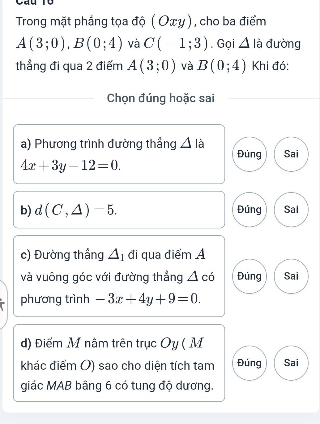 Cau T0 
Trong mặt phẳng tọa độ ( Οxγ), cho ba điểm
A(3;0), B(0;4) và C(-1;3). Gọi △ lia đường 
thẳng đi qua 2 điểm A(3;0) và B(0;4) Khi đó: 
Chọn đúng hoặc sai 
a) Phương trình đường thẳng △ là 
Đúng Sai
4x+3y-12=0. 
b) d(C,△ )=5. Đúng Sai 
c) Đường thẳng △ _1 đi qua điểm A 
và vuông góc với đường thẳng △ co Đúng Sai 
phương trình -3x+4y+9=0. 
d) Điểm M nằm trên trục Oy ( M 
khác điểm O) sao cho diện tích tam Đúng Sai 
giác MAB bằng 6 có tung độ dương.