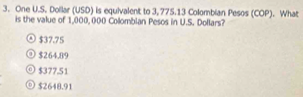 One U.S. Dollar (USD) is equivalent to 3, 775.13 Colombian Pesos (COP). What
is the value of 1,000, 000 Colombian Pesos in U.S. Dollars?
$37.75
⑨ $264,89
◎ $377.51
$2648.91