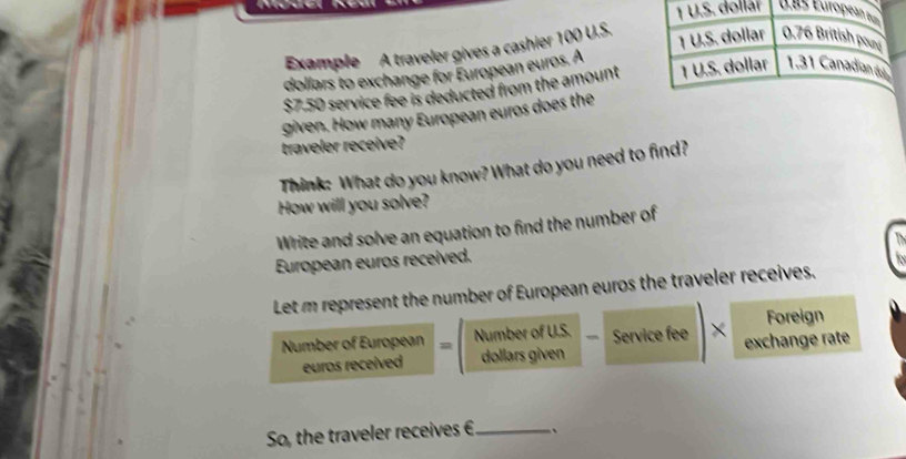 dolláï 1as Européan u 
Example A traveler gives a cashier 100 U.S. 
dollars to exchange for European euros. A 1 U.S. dollar 0.76 British pour
$7.50 service fee is deducted from the amount 1 U.S. dollar 1.31 Canadian du 
given. How many European euros does the 
traveler receive? 
Think: What do you know? What do you need to find? 
How will you solve? 
Write and solve an equation to find the number of 
European euros received. 
Let m represent the number of European euros the traveler receives. 
Foreign 
Number of European Number of U.S. Service fee × exchange rate 
euros received dollars given 
So, the traveler receives € _