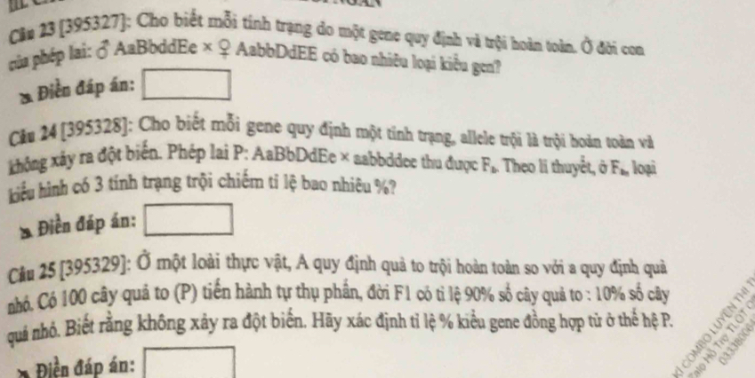 Cân 23 (395327): Cho biết mỗi tính trạng do một gene quy định và trội hoàn toàn. hat o đời con 
ủa phép lai: ♂ AaBbddEe × x ? AabbDdEE có bao nhiêu loại kiểu gen? 
* Điền đáp án: 
Câu 24 [395328]: Cho biết mỗi gene quy định một tính trạng, allele trội là trội hoàn toàn và 
không xây ra đột biển, Phép lai P: AaBbDdEe × aabbddee thu được F_b : Theo li thuyết, ở F_b_n loại 
hiểu hình có 3 tính trạng trội chiếm tỉ lệ bao nhiêu %? 
* Điền đáp án: 
Cầu 25 [395329]: Ở một loài thực vật, A quy định quả to trội hoàn toàn so với a quy định quả 
nhó. Có 100 cây quả to (P) tiến hành tự thụ phần, đời F1 có tỉ lệ 90% số cây quả to : 10% số cây 
quả nhỏ. Biết rằng không xảy ra đột biến. Hãy xác định tỉ lệ % kiểu gene đồng hợp tử ở thể hệ P. = e ª 
Điền đáp án: