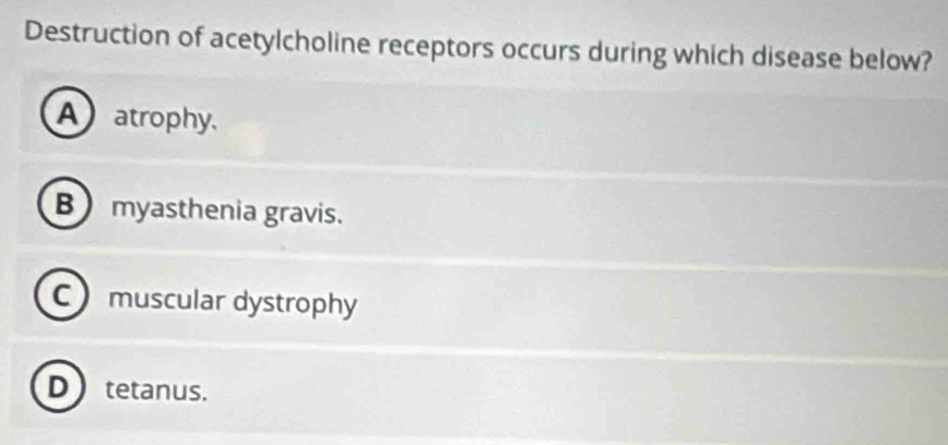 Destruction of acetylcholine receptors occurs during which disease below?
A atrophy.
B myasthenia gravis.
C muscular dystrophy
D  tetanus.