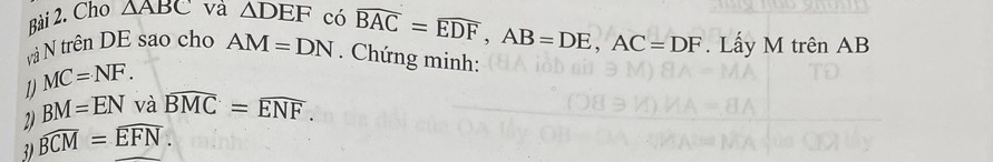 Cho △ ABC và △ DEF có widehat BAC=widehat EDF, AB=DE, AC=DF
và N trên DE sao cho AM=DN. Chứng minh: . Lấy M trên AB
1 MC=NF. 
2) BM=EN và widehat BMC=widehat ENF. 
3) widehat BCM=widehat EFN.