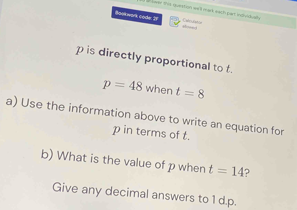 answer this question we'll mark each part individually 
Bookwork code: 2F allowed 
Calculator
p is directly proportional to t.
p=48 when t=8
a) Use the information above to write an equation for
p in terms of t. 
b) What is the value of p when t=14 ? 
Give any decimal answers to 1 d. p.