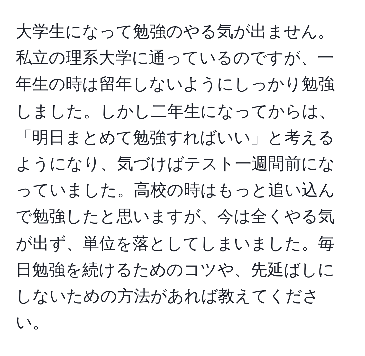 大学生になって勉強のやる気が出ません。私立の理系大学に通っているのですが、一年生の時は留年しないようにしっかり勉強しました。しかし二年生になってからは、「明日まとめて勉強すればいい」と考えるようになり、気づけばテスト一週間前になっていました。高校の時はもっと追い込んで勉強したと思いますが、今は全くやる気が出ず、単位を落としてしまいました。毎日勉強を続けるためのコツや、先延ばしにしないための方法があれば教えてください。