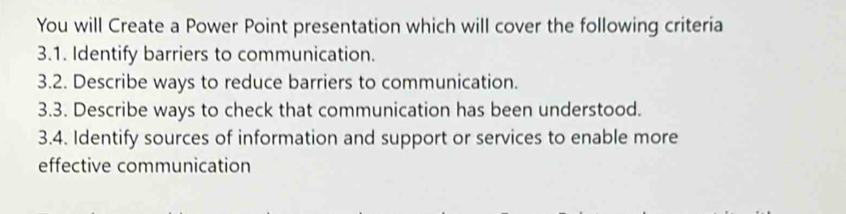 You will Create a Power Point presentation which will cover the following criteria 
3.1. Identify barriers to communication. 
3.2. Describe ways to reduce barriers to communication. 
3.3. Describe ways to check that communication has been understood. 
3.4. Identify sources of information and support or services to enable more 
effective communication