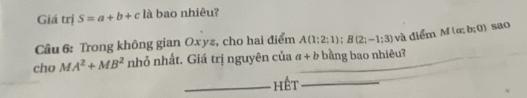 Giá trị S=a+b+c là bao nhiêu? 
Câu 6: Trong không gian Oxyz, cho hai điểm A(1;2;1); B(2;-1;3) và điểm M(a;b;0) sao 
cho MA^2+MB^2 nhỏ nhất. Giá trị nguyên của a+b _ bằng bao nhiêu? 
_hết_