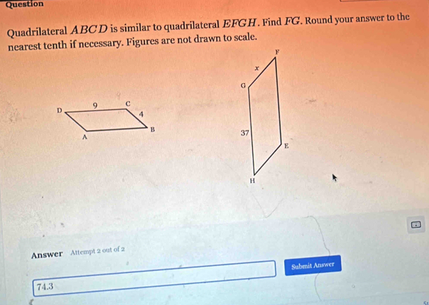 Question 
Quadrilateral ABCD is similar to quadrilateral EFGH. Find FG. Round your answer to the 
nearest tenth if necessary. Figures are not drawn to scale. 
Answer Attempt 2 out of 2 
74.3 Submit Answer