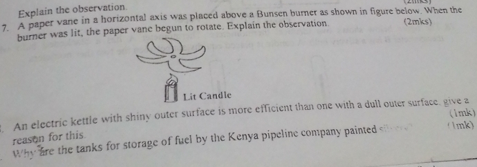 Explain the observation 
7. A paper vane in a horizontal axis was placed above a Bunsen burner as shown in figure below. When the 
burner was lit, the paper vane begun to rotate. Explain the observation. (2mks) 
Lit Candle 
An electric kettle with shiny outer surface is more efficient than one with a dull outer surface, give a (1mk) 
reason for this. 
Why are the tanks for storage of fuel by the Kenya pipeline company painted ( 1mk)