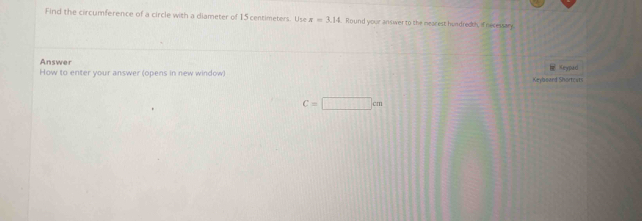 Find the circumference of a circle with a diameter of 15 centimeters. Use x=3.14 Round your answer to the mearest hundredth, if necessary. 
Answer 
How to enter your answer (opens in new window) Keylboard Shortcats Keypad
C=□ cm