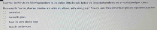 Base your answers to the following questions on the portion of the Periodic Table of the Elements shown below and on your knowledge of science. 
The elements fluorine, chlorine, bromine, and iodine are all found in the same group(17) on the table. These elements are grouped together because they 
are metalls 
are noble gases 
have the same atomic mass 
react in similar ways