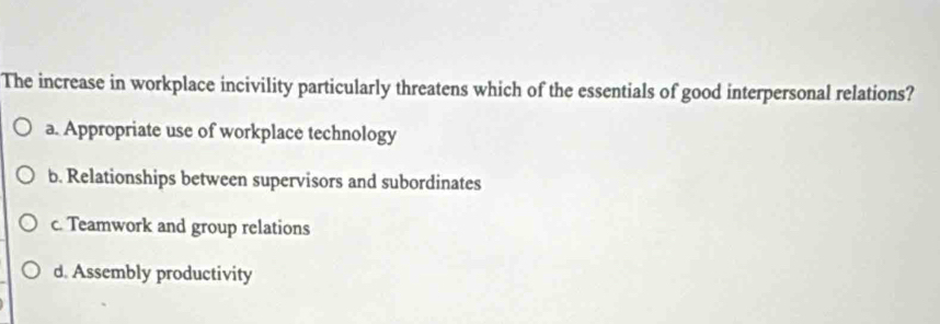 The increase in workplace incivility particularly threatens which of the essentials of good interpersonal relations?
a. Appropriate use of workplace technology
b. Relationships between supervisors and subordinates
c. Teamwork and group relations
d. Assembly productivity