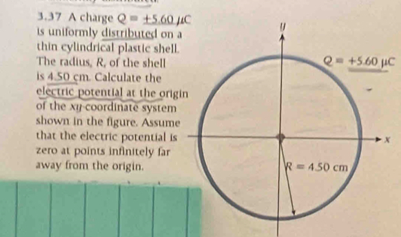 3.37 A charge Q=± 5.60mu C
is uniformly distributed on a
thin cylindrical plastic shell.
The radius, R, of the shell
is 4.50 cm. Calculate the
electric potential at the origi
of the xy-coordinate system
shown in the figure. Assume
that the electric potential is
zero at points infinitely far
away from the origin.