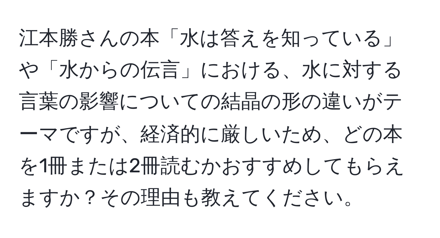 江本勝さんの本「水は答えを知っている」や「水からの伝言」における、水に対する言葉の影響についての結晶の形の違いがテーマですが、経済的に厳しいため、どの本を1冊または2冊読むかおすすめしてもらえますか？その理由も教えてください。