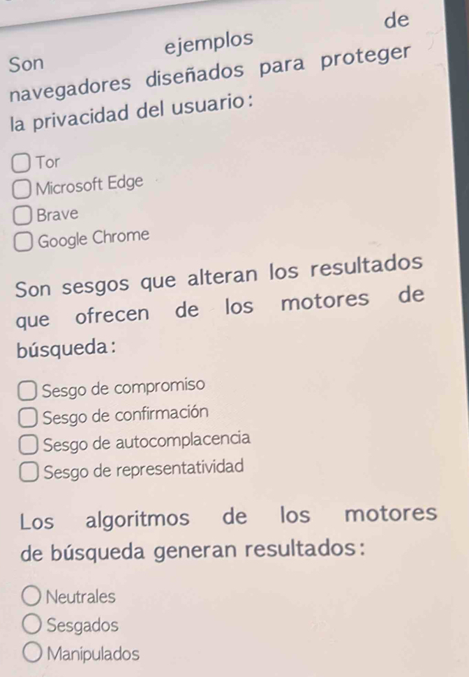 de
ejemplos
Son
navegadores diseñados para proteger
la privacidad del usuario:
Tor
Microsoft Edge
Brave
Google Chrome
Son sesgos que alteran los resultados
que ofrecen de los motores de
búsqueda :
Sesgo de compromiso
Sesgo de confirmación
Sesgo de autocomplacencia
Sesgo de representatividad
Los algoritmos de los motores
de búsqueda generan resultados:
Neutrales
Sesgados
Manipulados