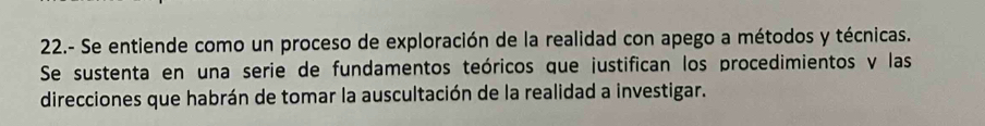 22.- Se entiende como un proceso de exploración de la realidad con apego a métodos y técnicas. 
Se sustenta en una serie de fundamentos teóricos que justifican los procedimientos y las 
direcciones que habrán de tomar la auscultación de la realidad a investigar.