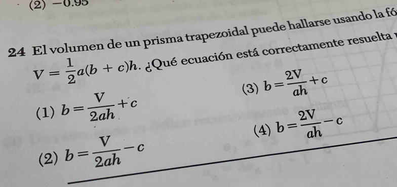 (2) -0.95
24 El volumen de un prisma trapezoidal puede hallarse usando la fó
V= 1/2 a(b+c)h ¿Qué ecuación está correctamente resuelta :
(3) b= 2V/ah +c
(1) b= V/2ah +c
(4)
(2) b= V/2ah -c b= 2V/ah -c