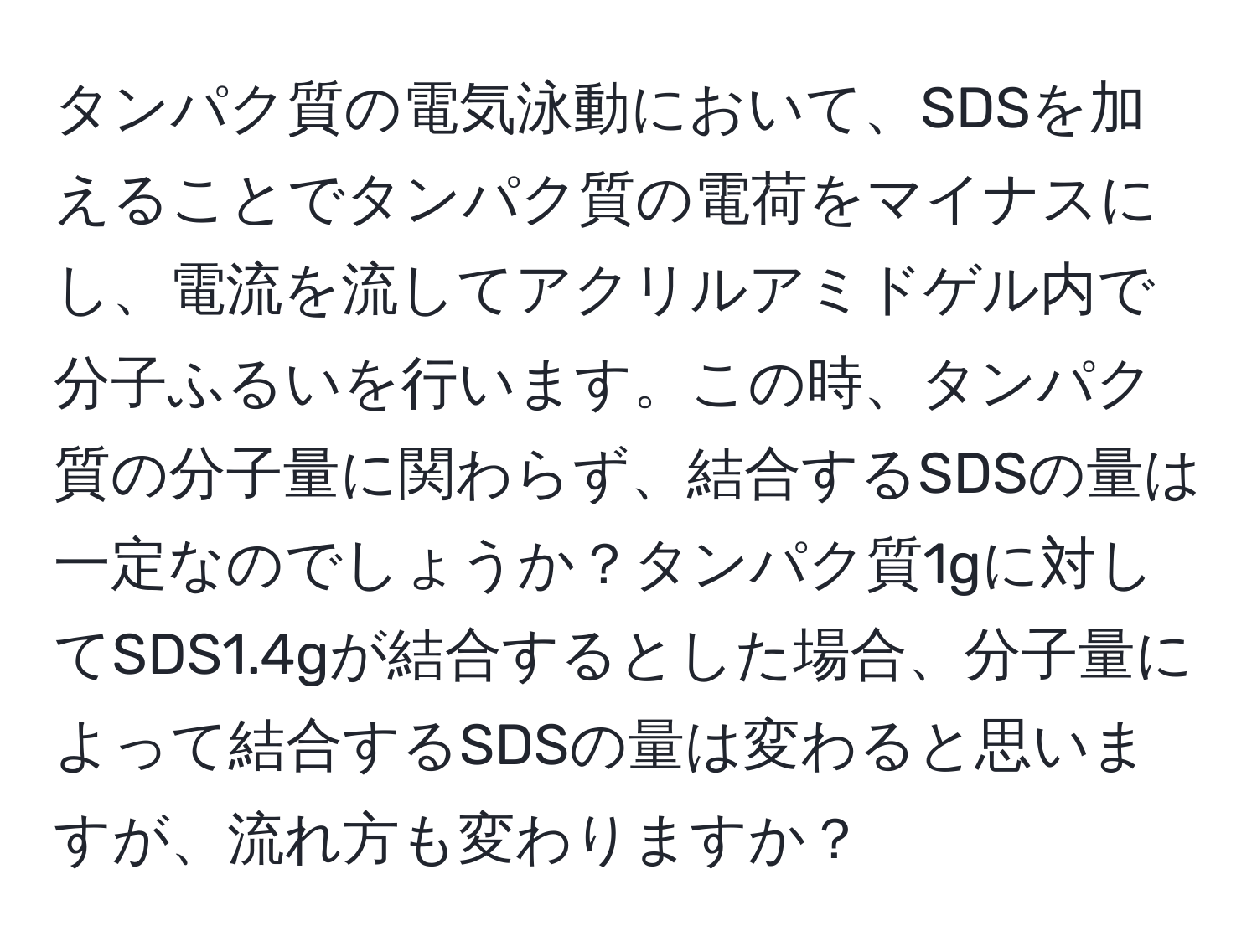 タンパク質の電気泳動において、SDSを加えることでタンパク質の電荷をマイナスにし、電流を流してアクリルアミドゲル内で分子ふるいを行います。この時、タンパク質の分子量に関わらず、結合するSDSの量は一定なのでしょうか？タンパク質1gに対してSDS1.4gが結合するとした場合、分子量によって結合するSDSの量は変わると思いますが、流れ方も変わりますか？