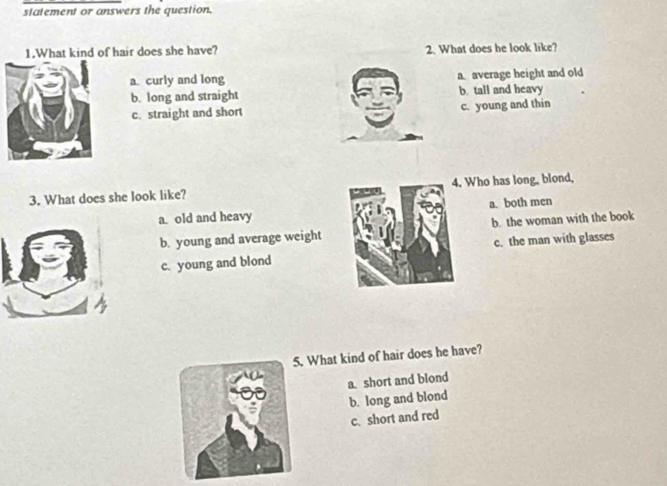 statement or answers the question.
1.What kind of hair does she have? 2. What does he look like?
a. curly and long a average height and old
b. long and straight b. tall and heavy
c. straight and short c. young and thin
3. What does she look like? 4. Who has long, blond,
a old and heavy a. both men
b. young and average weight b. the woman with the book
c. the man with glasses
c. young and blond
. What kind of hair does he have?
a. short and blond
b. long and blond
c. short and red