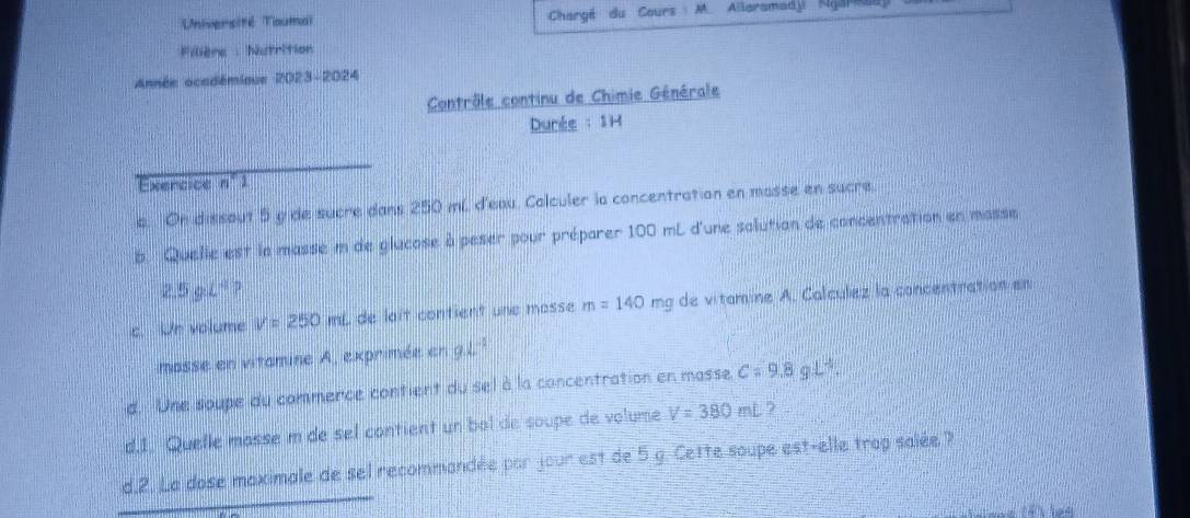 Université Toumal Chargé du Cours M. Allaramadji Ngare 
Fillère : Nutrition 
Année ocadémieue 2023-2024 
Contrôle continu de Chimie Générale 
Durée :1H 
Exencice n°1 
a. On dissout 5 g de sucre dans 250 mL d'eau. Calculer la concentration en masse en sucre. 
6. Quelle est la masse m de glucose à peser pour préparer 100 mL d'une solution de concentration en masse
2.5gl^4? 
c. Un volume V=250mL de lait contient une masse m=140 mg de vitamine A. Calculez la concentration en 
masse en vitamine A, exprimée en 9.1 |frac □ □  
d. Une soupe du commence contient du sel à la concentration en masse. C=9.8gL^4. 
d.1. Quelle masse m de sel contient un bol de soupe de volume V=380mL
d.2. La dose maximale de sel recommandée par jour est de 5 g. Cette soupe est-elle trop salée ? 
e lf t les