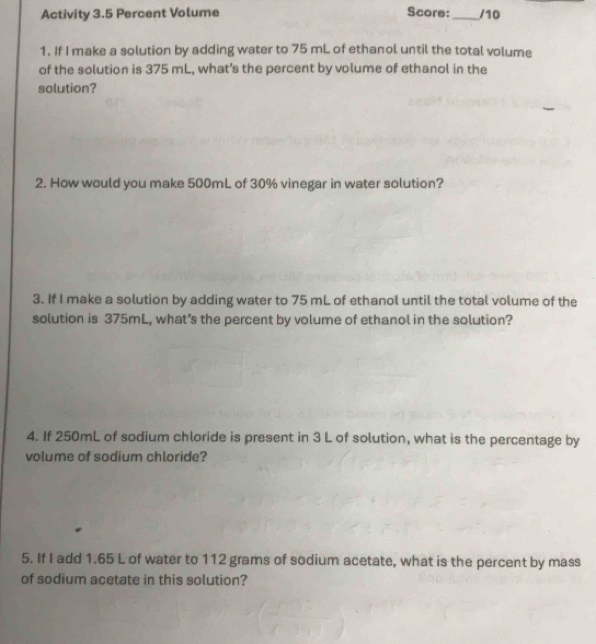 Activity 3.5 Percent Volume Score:_ /10 
1. If I make a solution by adding water to 75 mL of ethanol until the total volume 
of the solution is 375 mL, what’s the percent by volume of ethanol in the 
solution? 
2. How would you make 500mL of 30% vinegar in water solution? 
3. If I make a solution by adding water to 75 mL of ethanol until the total volume of the 
solution is 375mL, what’s the percent by volume of ethanol in the solution? 
4. If 250mL of sodium chloride is present in 3 L of solution, what is the percentage by 
volume of sodium chloride? 
5. If I add 1.65 L of water to 112 grams of sodium acetate, what is the percent by mass 
of sodium acetate in this solution?