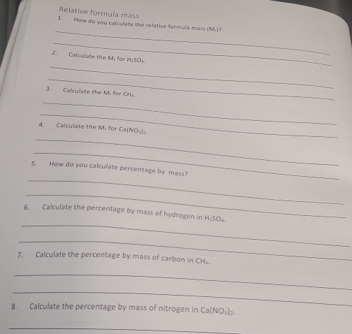 Relative formula mass 
_ 
1. How do you calculate the relative formula mass (M.)? 
_ 
_ 
2. Calculate the M. for H₂SO₄
_ 
3. Calculate the M. for CH₄. 
_ 
_ 
4. Calculate the M. for Ca (NO₃) 
_ 
_ 
_ 
5. How do you calculate percentage by mass? 
_ 
_ 
6. Calculate the percentage by mass of hydrogen in H_2SO_4
_ 
7. Calculate the percentage by mass of carbon in CH
_ 
_ 
8. Calculate the percentage by mass of nitrogen in Ca(NO_3)_2. 
_