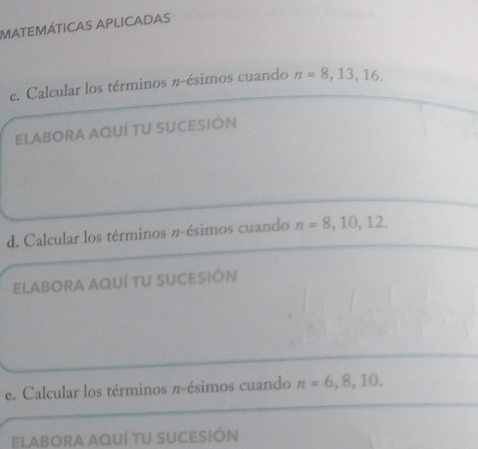 matEMÁTICAS APlICADAs 
c. Calcular los términos n -ésimos cuando n=8,13,16. 
ELABORA AQUÍ TU SUCESIÓN 
d. Calcular los términos π -ésimos cuando n=8,10,12. 
ELABORA AQUÍ TU SUCESIÓN 
e. Calcular los términos π -ésimos cuando n=6,8,10. 
ELABORA AQUÍ TU SUCESIÓN