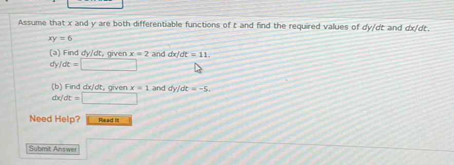 Assume that x and y are both differentiable functions of t and find the required values of dy/dt and dx/ dt.
xy=6
(a) Find dy/dt, given x=2 and dx/dt=11.
dy/dt=□
(b) Find dx/dt, given x=1 and dy/dt=-5.
dx/dt=□
Need Help? Read it 
Submit Answer