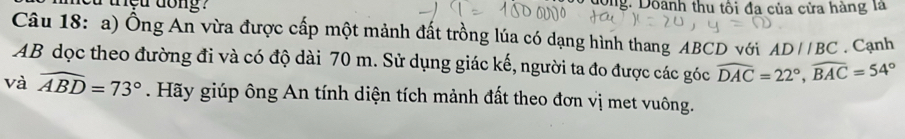 tet dong ? long: Doành thu tôi đa của cửa hàng là 
Câu 18: a) Ống An vừa được cấp một mảnh đất trồng lúa có dạng hình thang ABCD với AD//BC. Cạnh
AB dọc theo đường đi và có độ dài 70 m. Sử dụng giác kế, người ta đo được các góc widehat DAC=22°, widehat BAC=54°
và widehat ABD=73°. Hãy giúp ông An tính diện tích mảnh đất theo đơn vị met vuông.